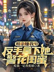 相親嫌我窮，反手拿下她警花閨蜜