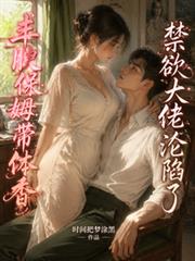 豐腴保姆帶體香，禁慾大佬淪陷了